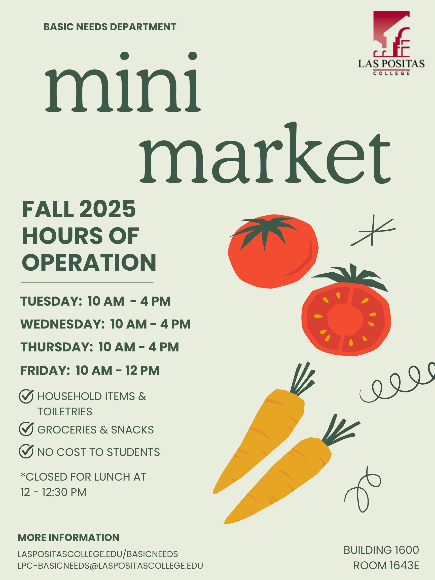 Basic Needs Department, Las Positas College. Mini Market, Fall 2025 Hours of Operation. Tuesday: 10 AM to 4 PM. Wednesday: 10 AM to 4 PM. Thursday: 10 AM to 4 PM. Friday: 10 AM to 12 PM. Household items and toiletries. Groceries and Snacks. No cost to students. Closed for lunch at 12 to 12:30 PM. More Information: laspositascollege.edu/basicneeds, lpc-basicneeds@laspositascollege.edu. Building 1600, Room 1643E